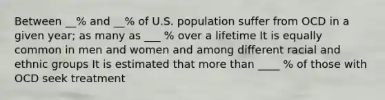 Between __% and __% of U.S. population suffer from OCD in a given year; as many as ___ % over a lifetime It is equally common in men and women and among different racial and ethnic groups It is estimated that more than ____ % of those with OCD seek treatment