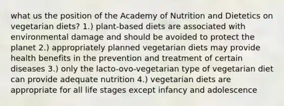 what us the position of the Academy of Nutrition and Dietetics on vegetarian diets? 1.) plant-based diets are associated with environmental damage and should be avoided to protect the planet 2.) appropriately planned vegetarian diets may provide health benefits in the prevention and treatment of certain diseases 3.) only the lacto-ovo-vegetarian type of vegetarian diet can provide adequate nutrition 4.) vegetarian diets are appropriate for all life stages except infancy and adolescence