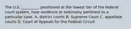 The U.S. _________, positioned at the lowest tier of the federal court system, hear evidence or testimony pertinent to a particular case. A. district courts B. Supreme Court C. appellate courts D. Court of Appeals for the Federal Circuit