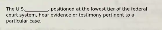 The U.S.__________, positioned at the lowest tier of the federal court system, hear evidence or testimony pertinent to a particular case.