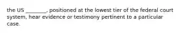 the US ________, positioned at the lowest tier of the federal court system, hear evidence or testimony pertinent to a particular case.