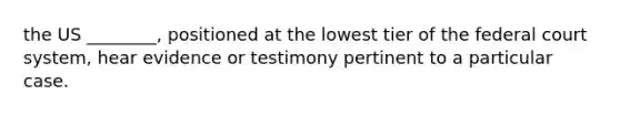 the US ________, positioned at the lowest tier of the federal court system, hear evidence or testimony pertinent to a particular case.