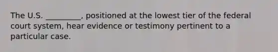 The U.S. _________, positioned at the lowest tier of the federal court system, hear evidence or testimony pertinent to a particular case.