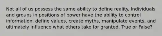 Not all of us possess the same ability to define reality. Individuals and groups in positions of power have the ability to control information, define values, create myths, manipulate events, and ultimately influence what others take for granted. True or False?