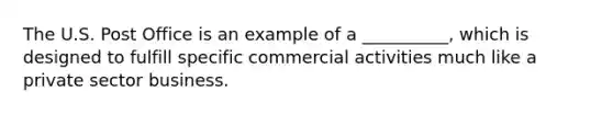 The U.S. Post Office is an example of a __________, which is designed to fulfill specific commercial activities much like a private sector business.