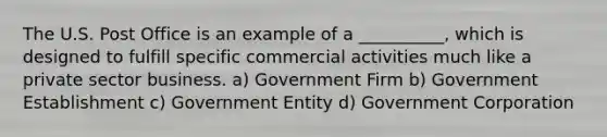 The U.S. Post Office is an example of a __________, which is designed to fulfill specific commercial activities much like a private sector business. a) Government Firm b) Government Establishment c) Government Entity d) Government Corporation