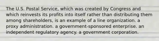 The U.S. Postal Service, which was created by Congress and which reinvests its profits into itself rather than distributing them among shareholders, is an example of a line organization. a proxy administration. a government-sponsored enterprise. an independent regulatory agency. a government corporation.