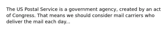 The US Postal Service is a government agency, created by an act of Congress. That means we should consider mail carriers who deliver the mail each day...