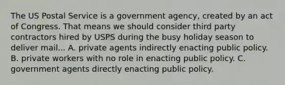 The US Postal Service is a government agency, created by an act of Congress. That means we should consider third party contractors hired by USPS during the busy holiday season to deliver mail... A. private agents indirectly enacting public policy. B. private workers with no role in enacting public policy. C. government agents directly enacting public policy.