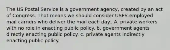 The US Postal Service is a government agency, created by an act of Congress. That means we should consider USPS-employed mail carriers who deliver the mail each day.. A. private workers with no role in enacting public policy. b. government agents directly enacting public policy. c. private agents indirectly enacting public policy.