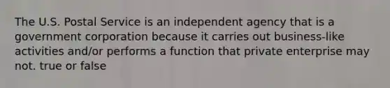 The U.S. Postal Service is an independent agency that is a government corporation because it carries out business-like activities and/or performs a function that private enterprise may not. true or false