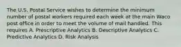 The U.S. Postal Service wishes to determine the minimum number of postal workers required each week at the main Waco post office in order to meet the volume of mail handled. This requires A. Prescriptive Analytics B. Descriptive Analytics C. Predictive Analytics D. Risk Analysis