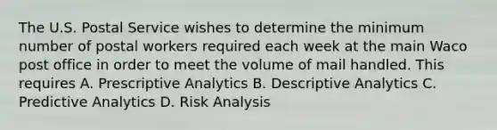 The U.S. Postal Service wishes to determine the minimum number of postal workers required each week at the main Waco post office in order to meet the volume of mail handled. This requires A. Prescriptive Analytics B. Descriptive Analytics C. Predictive Analytics D. Risk Analysis