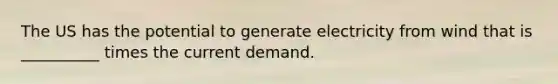 The US has the potential to generate electricity from wind that is __________ times the current demand.