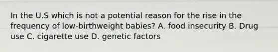 In the U.S which is not a potential reason for the rise in the frequency of low-birthweight babies? A. food insecurity B. Drug use C. cigarette use D. genetic factors