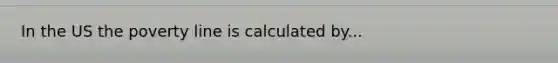 In the US the poverty line is calculated by...