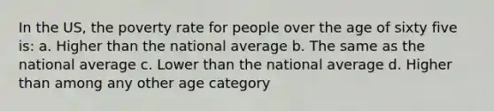 In the US, the poverty rate for people over the age of sixty five is: a. Higher than the national average b. The same as the national average c. Lower than the national average d. Higher than among any other age category