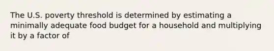 The U.S. poverty threshold is determined by estimating a minimally adequate food budget for a household and multiplying it by a factor of