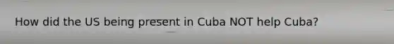 How did the US being present in Cuba NOT help Cuba?