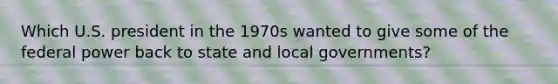 Which U.S. president in the 1970s wanted to give some of the federal power back to state and local governments?