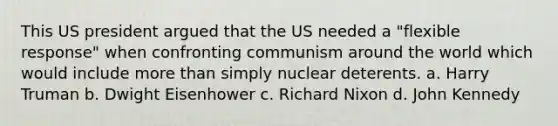 This US president argued that the US needed a "flexible response" when confronting communism around the world which would include more than simply nuclear deterents. a. Harry Truman b. Dwight Eisenhower c. Richard Nixon d. John Kennedy