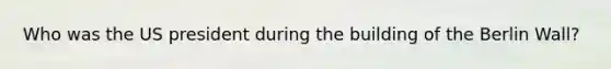 Who was the US president during the building of the Berlin Wall?
