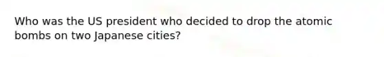 Who was the US president who decided to drop the atomic bombs on two Japanese cities?