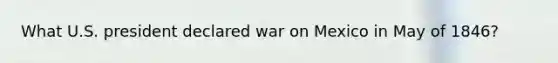 What U.S. president declared war on Mexico in May of 1846?