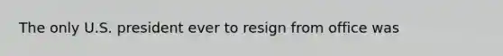 The only U.S. president ever to resign from office was