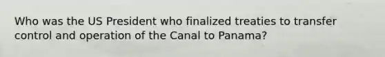 Who was the US President who finalized treaties to transfer control and operation of the Canal to Panama?