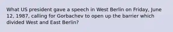 What US president gave a speech in West Berlin on Friday, June 12, 1987, calling for Gorbachev to open up the barrier which divided West and East Berlin?