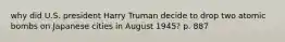 why did U.S. president Harry Truman decide to drop two atomic bombs on Japanese cities in August 1945? p. 887