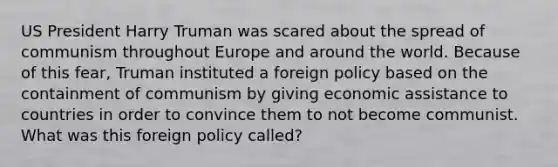 US President Harry Truman was scared about the spread of communism throughout Europe and around the world. Because of this fear, Truman instituted a foreign policy based on the containment of communism by giving economic assistance to countries in order to convince them to not become communist. What was this foreign policy called?