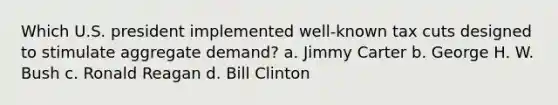 Which U.S. president implemented well-known tax cuts designed to stimulate aggregate demand? a. Jimmy Carter b. George H. W. Bush c. Ronald Reagan d. Bill Clinton