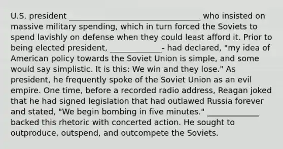 U.S. president _________________________________ who insisted on massive military spending, which in turn forced the Soviets to spend lavishly on defense when they could least afford it. Prior to being elected president, _____________- had declared, "my idea of American policy towards the Soviet Union is simple, and some would say simplistic. It is this: We win and they lose." As president, he frequently spoke of the Soviet Union as an evil empire. One time, before a recorded radio address, Reagan joked that he had signed legislation that had outlawed Russia forever and stated, "We begin bombing in five minutes." _____________ backed this rhetoric with concerted action. He sought to outproduce, outspend, and outcompete the Soviets.