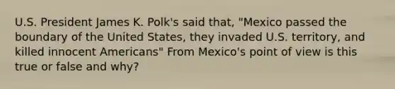 U.S. President James K. Polk's said that, "Mexico passed the boundary of the United States, they invaded U.S. territory, and killed innocent Americans" From Mexico's point of view is this true or false and why?