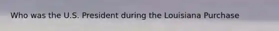 Who was the U.S. President during the Louisiana Purchase