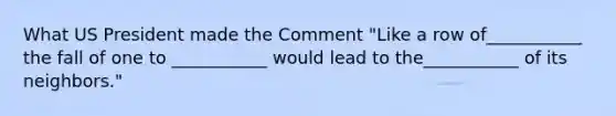 What US President made the Comment "Like a row of___________ the fall of one to ___________ would lead to the___________ of its neighbors."