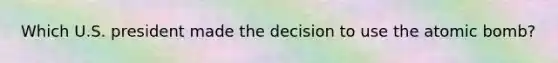 Which U.S. president made the decision to use the atomic bomb?