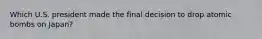 Which U.S. president made the final decision to drop atomic bombs on Japan?