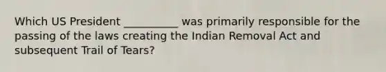 Which US President __________ was primarily responsible for the passing of the laws creating the Indian Removal Act and subsequent Trail of Tears?