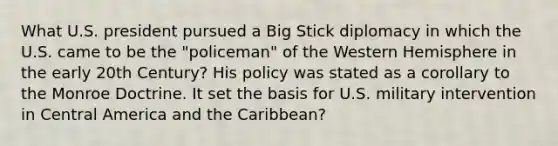 What U.S. president pursued a Big Stick diplomacy in which the U.S. came to be the "policeman" of the Western Hemisphere in the early 20th Century? His policy was stated as a corollary to the Monroe Doctrine. It set the basis for U.S. military intervention in Central America and the Caribbean?