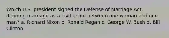 Which U.S. president signed the Defense of Marriage Act, defining marriage as a civil union between one woman and one man? a. Richard Nixon b. Ronald Regan c. George W. Bush d. Bill Clinton