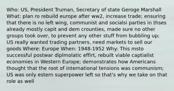 Who: US, President Truman, Secretary of state Geroge Marshall What: plan ro rebuild europe after ww2, increase trade; ensuring that there is no left wing, communist and socialsi parties in thses already mostly capit and dem crounties, made sure no other groups took over, to prevent any other stuff from bubbling up; US really wanted trading partners, need markets to sell our goods Where: Europe When: 1948-1952 Why: This msto successful postwar diplmolatic effirt, rebuilt viable captialist economies in Western Europe; demonstrates how Americans thought that the root of international tensions was communism; US was only estern superpower left so that's why we take on that role as well