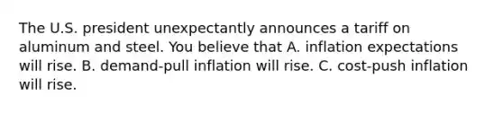 The U.S. president unexpectantly announces a tariff on aluminum and steel. You believe that A. inflation expectations will rise. B. demand-pull inflation will rise. C. cost-push inflation will rise.