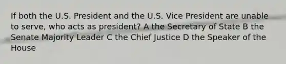 If both the U.S. President and the U.S. Vice President are unable to serve, who acts as president? A the Secretary of State B the Senate Majority Leader C the Chief Justice D the Speaker of the House