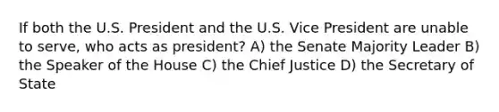 If both the U.S. President and the U.S. Vice President are unable to serve, who acts as president? A) the Senate Majority Leader B) the Speaker of the House C) the Chief Justice D) the Secretary of State