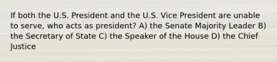 If both the U.S. President and the U.S. Vice President are unable to serve, who acts as president? A) the Senate Majority Leader B) the Secretary of State C) the Speaker of the House D) the Chief Justice