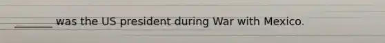 _______ was the US president during War with Mexico.