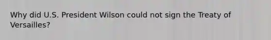 Why did U.S. President Wilson could not sign the Treaty of Versailles?